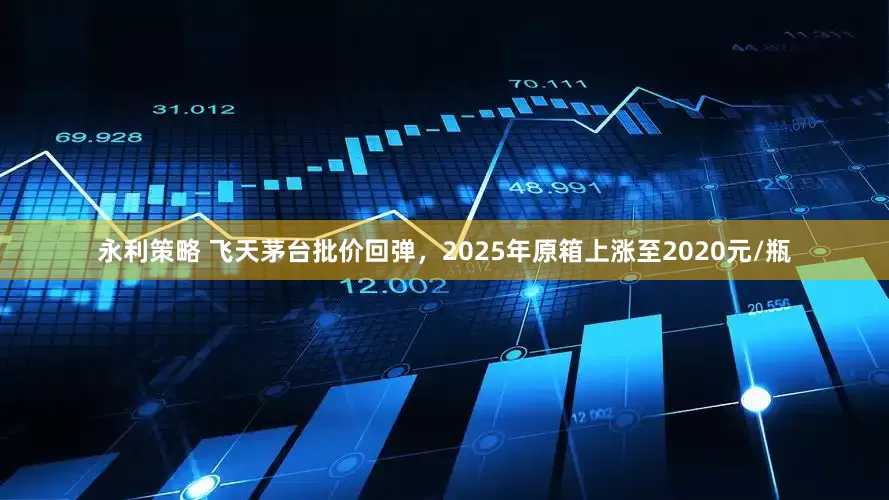 永利策略 飞天茅台批价回弹，2025年原箱上涨至2020元/瓶