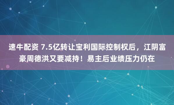 速牛配资 7.5亿转让宝利国际控制权后，江阴富豪周德洪又要减持！易主后业绩压力仍在
