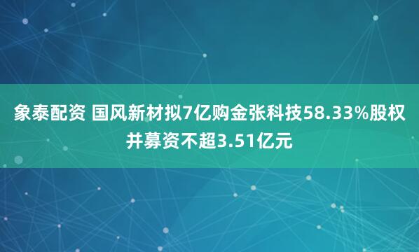 象泰配资 国风新材拟7亿购金张科技58.33%股权并募资不超3.51亿元