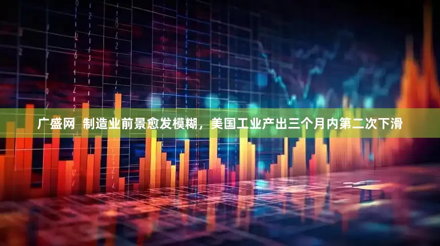 广盛网  制造业前景愈发模糊，美国工业产出三个月内第二次下滑