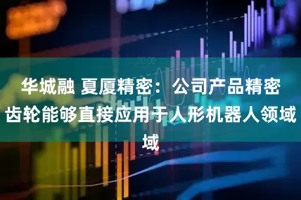 华城融 夏厦精密：公司产品精密齿轮能够直接应用于人形机器人领域