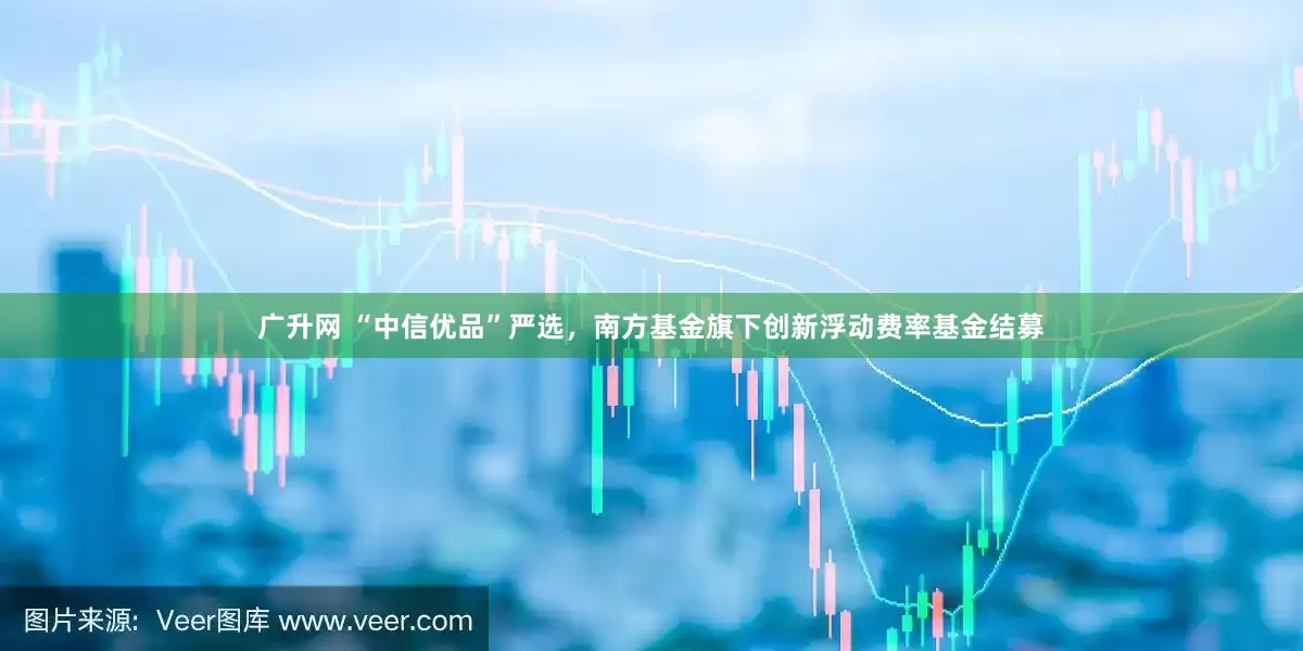 广升网 “中信优品”严选，南方基金旗下创新浮动费率基金结募
