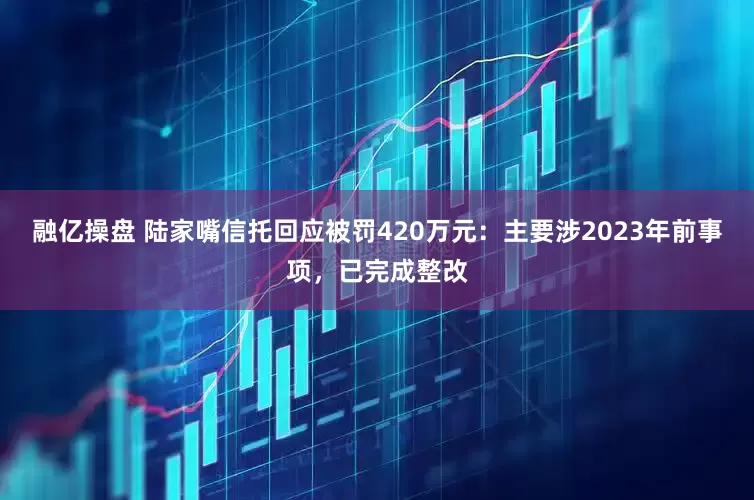融亿操盘 陆家嘴信托回应被罚420万元：主要涉2023年前事项，已完成整改
