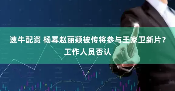 速牛配资 杨幂赵丽颖被传将参与王家卫新片？工作人员否认