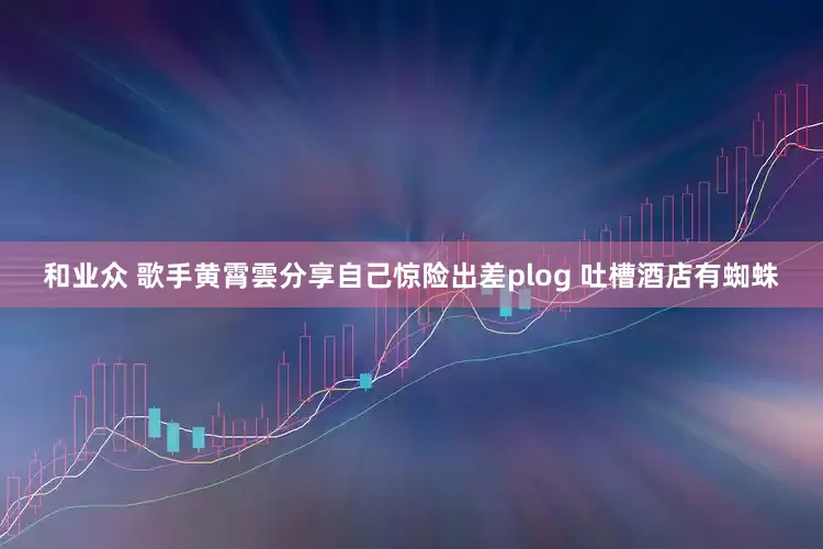 和业众 歌手黄霄雲分享自己惊险出差plog 吐槽酒店有蜘蛛