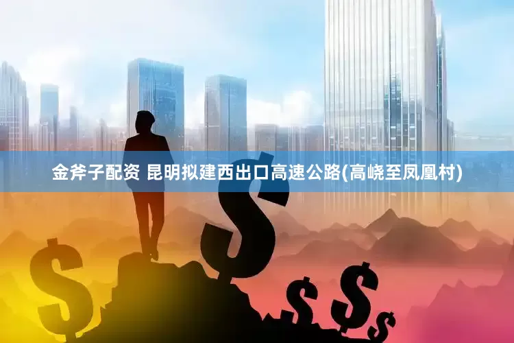金斧子配资 昆明拟建西出口高速公路(高峣至凤凰村)