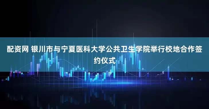 配资网 银川市与宁夏医科大学公共卫生学院举行校地合作签约仪式