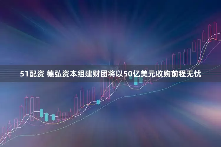 51配资 德弘资本组建财团将以50亿美元收购前程无忧