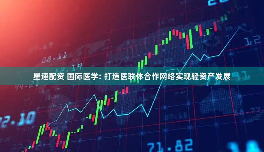 星速配资 国际医学: 打造医联体合作网络实现轻资产发展