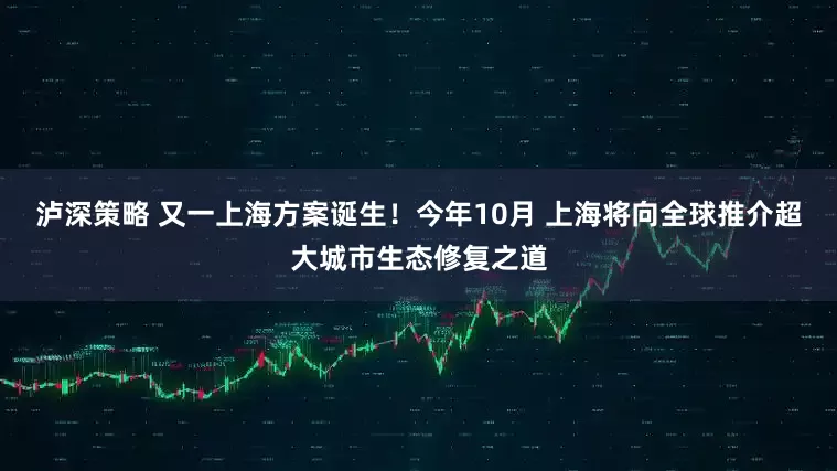 泸深策略 又一上海方案诞生！今年10月 上海将向全球推介超大城市生态修复之道