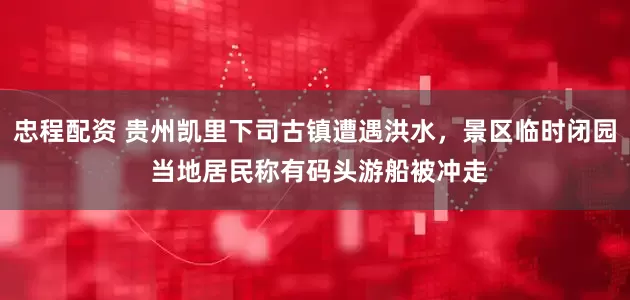 忠程配资 贵州凯里下司古镇遭遇洪水，景区临时闭园 当地居民称有码头游船被冲走