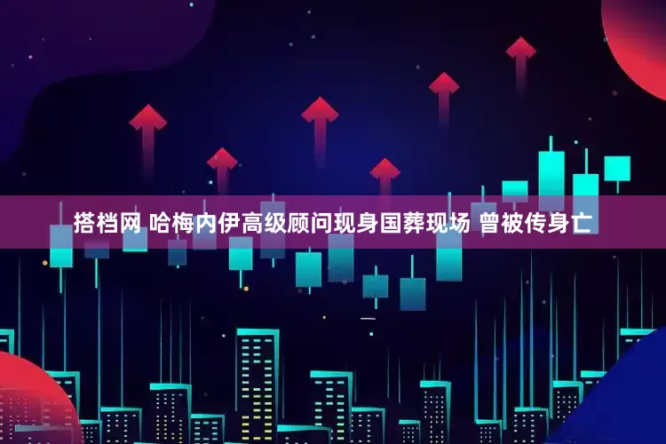 搭档网 哈梅内伊高级顾问现身国葬现场 曾被传身亡
