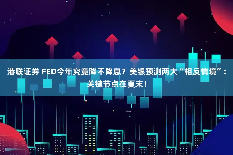港联证券 FED今年究竟降不降息？美银预测两大“相反情境”：关键节点在夏末！