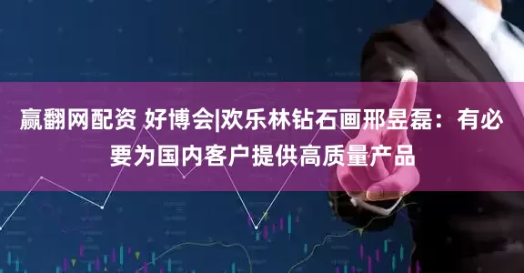 赢翻网配资 好博会|欢乐林钻石画邢昱磊：有必要为国内客户提供高质量产品