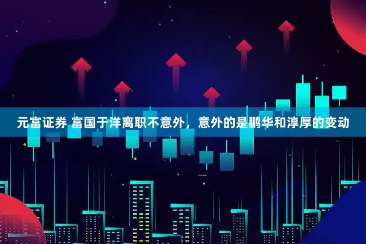 元富证券 富国于洋离职不意外，意外的是鹏华和淳厚的变动