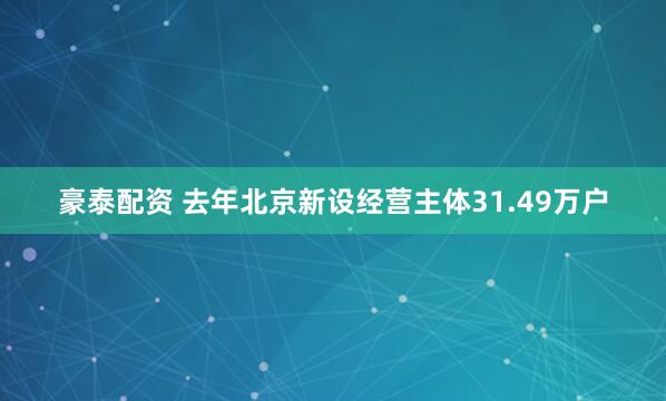 豪泰配资 去年北京新设经营主体31.49万户