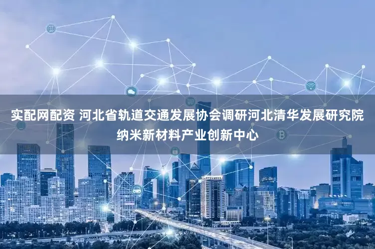 实配网配资 河北省轨道交通发展协会调研河北清华发展研究院纳米新材料产业创新中心