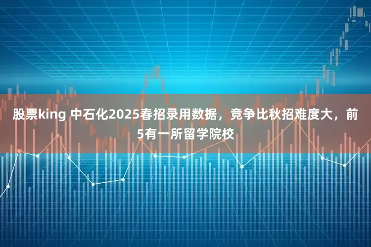 股票king 中石化2025春招录用数据，竞争比秋招难度大，前5有一所留学院校