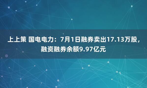 上上策 国电电力：7月1日融券卖出17.13万股，融资融券余额9.97亿元