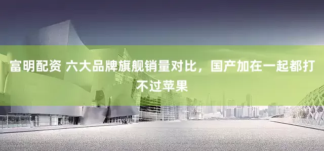富明配资 六大品牌旗舰销量对比，国产加在一起都打不过苹果