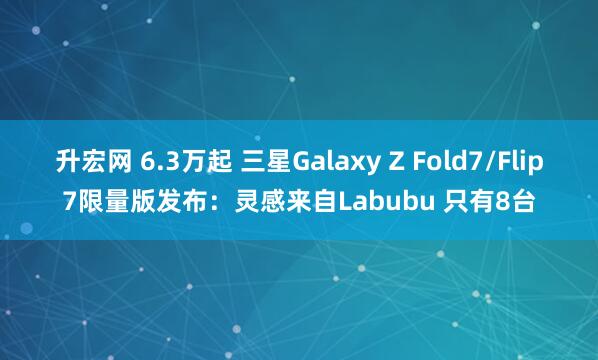 升宏网 6.3万起 三星Galaxy Z Fold7/Flip7限量版发布：灵感来自Labubu 只有8台