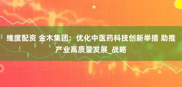 维度配资 金木集团：优化中医药科技创新举措 助推产业高质量发展_战略