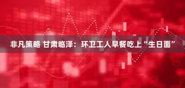 非凡策略 甘肃临泽：环卫工人早餐吃上“生日面”