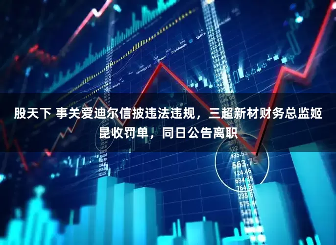 股天下 事关爱迪尔信披违法违规，三超新材财务总监姬昆收罚单，同日公告离职