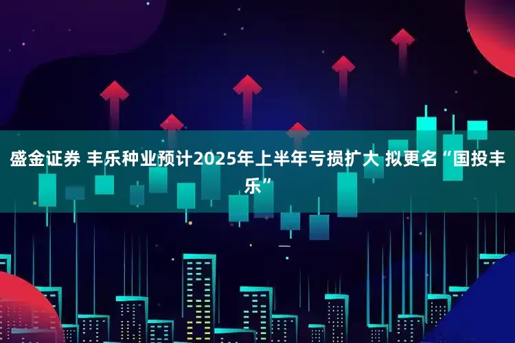 盛金证券 丰乐种业预计2025年上半年亏损扩大 拟更名“国投丰乐”