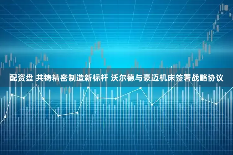 配资盘 共铸精密制造新标杆 沃尔德与豪迈机床签署战略协议