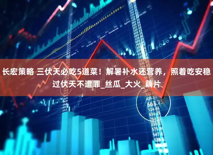 长宏策略 三伏天必吃5道菜！解暑补水还营养，照着吃安稳过伏天不遭罪_丝瓜_大火_藕片