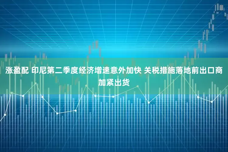 涨盈配 印尼第二季度经济增速意外加快 关税措施落地前出口商加紧出货