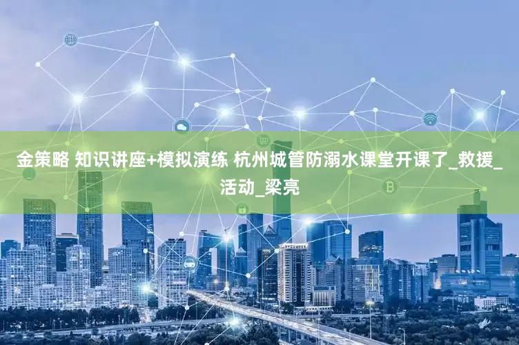 金策略 知识讲座+模拟演练 杭州城管防溺水课堂开课了_救援_活动_梁亮