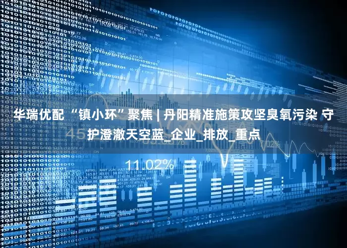 华瑞优配 “镇小环”聚焦 | 丹阳精准施策攻坚臭氧污染 守护澄澈天空蓝_企业_排放_重点