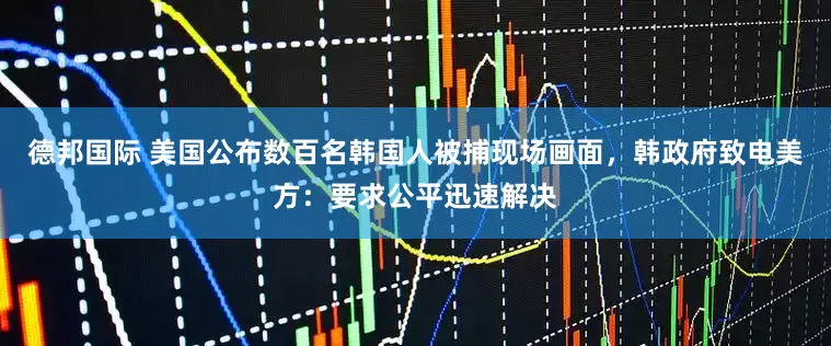 德邦国际 美国公布数百名韩国人被捕现场画面，韩政府致电美方：要求公平迅速解决
