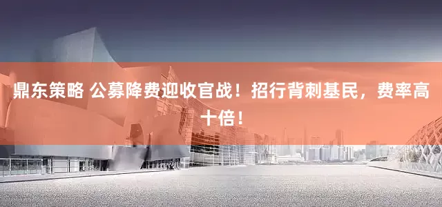 鼎东策略 公募降费迎收官战！招行背刺基民，费率高十倍！