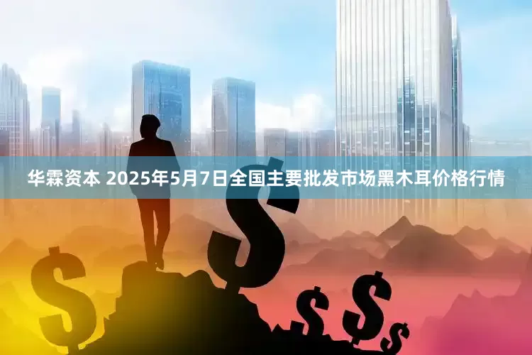 华霖资本 2025年5月7日全国主要批发市场黑木耳价格行情