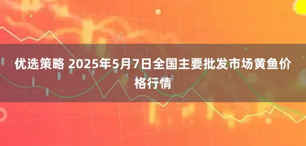 优选策略 2025年5月7日全国主要批发市场黄鱼价格行情