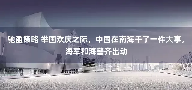 驰盈策略 举国欢庆之际，中国在南海干了一件大事，海军和海警齐出动