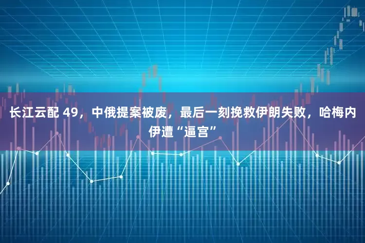 长江云配 49，中俄提案被废，最后一刻挽救伊朗失败，哈梅内伊遭“逼宫”