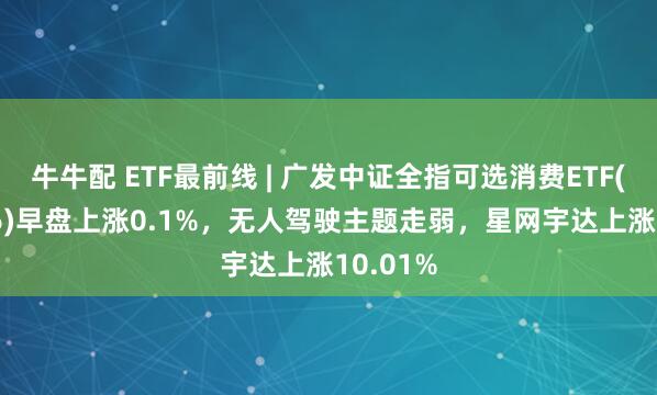 牛牛配 ETF最前线 | 广发中证全指可选消费ETF(159936)早盘上涨0.1%，无人驾驶主题走弱，星网宇达上涨10.01%