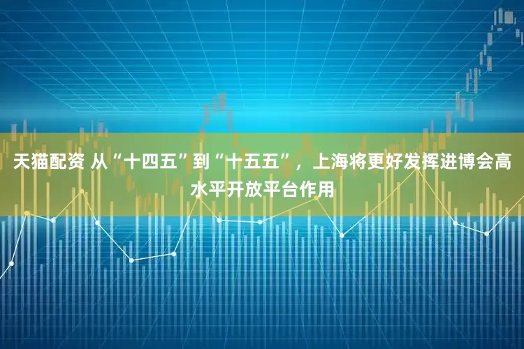 天猫配资 从“十四五”到“十五五”,上海将更好发挥进博会高水平开放平台作用