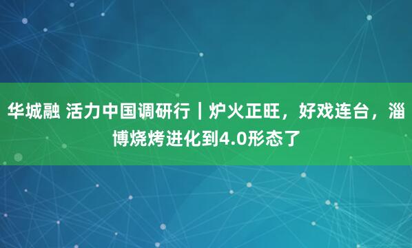 华城融 活力中国调研行｜炉火正旺，好戏连台，淄博烧烤进化到4.0形态了