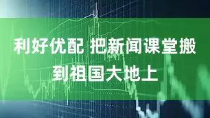利好优配 把新闻课堂搬到祖国大地上
