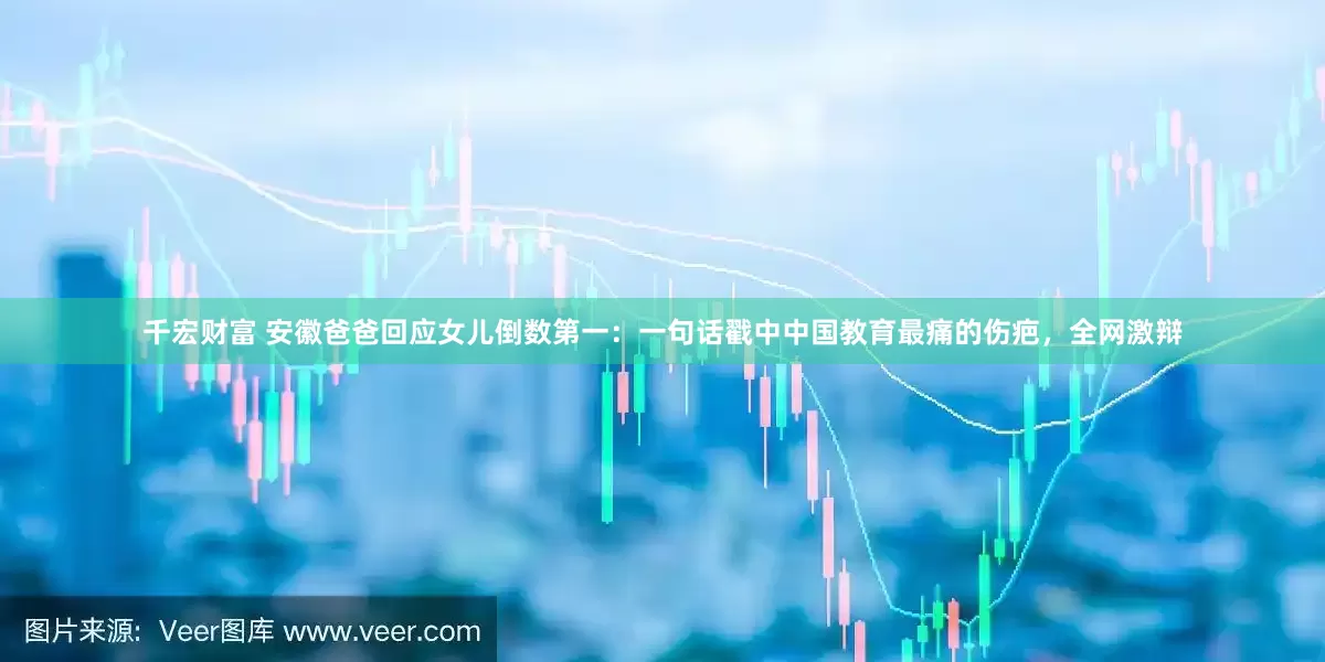 千宏财富 安徽爸爸回应女儿倒数第一：一句话戳中中国教育最痛的伤疤，全网激辩